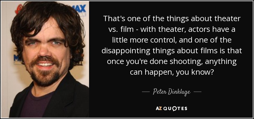 That's one of the things about theater vs. film - with theater, actors have a little more control, and one of the disappointing things about films is that once you're done shooting, anything can happen, you know? - Peter Dinklage