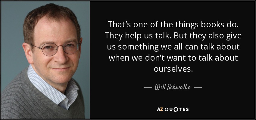 That’s one of the things books do. They help us talk. But they also give us something we all can talk about when we don’t want to talk about ourselves. - Will Schwalbe