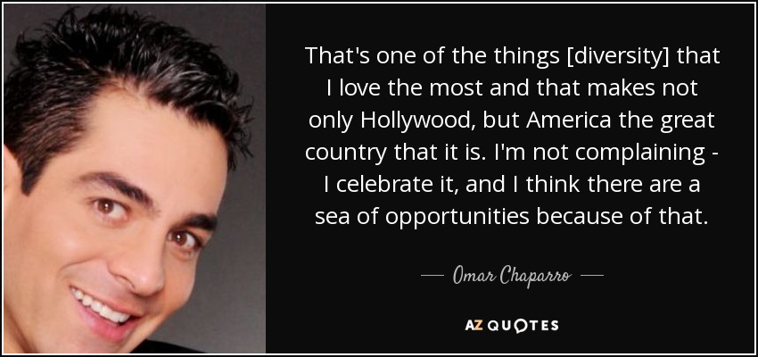 That's one of the things [diversity] that I love the most and that makes not only Hollywood, but America the great country that it is. I'm not complaining - I celebrate it, and I think there are a sea of opportunities because of that. - Omar Chaparro