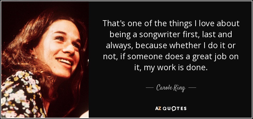 That's one of the things I love about being a songwriter first, last and always, because whether I do it or not, if someone does a great job on it, my work is done. - Carole King