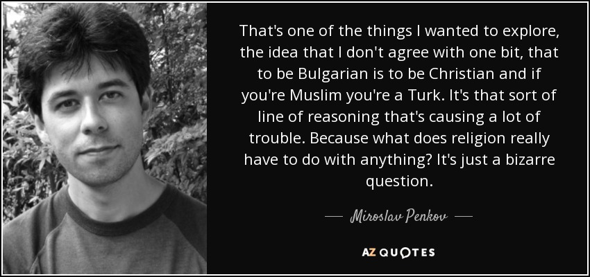 That's one of the things I wanted to explore, the idea that I don't agree with one bit, that to be Bulgarian is to be Christian and if you're Muslim you're a Turk. It's that sort of line of reasoning that's causing a lot of trouble. Because what does religion really have to do with anything? It's just a bizarre question. - Miroslav Penkov