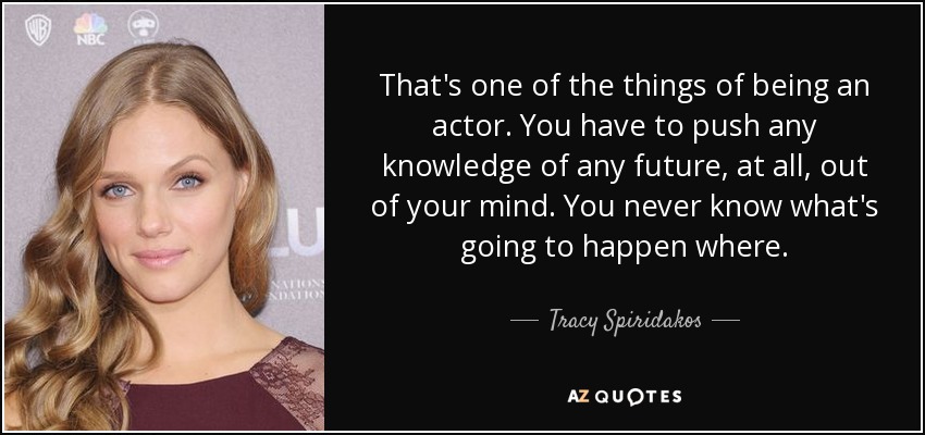 That's one of the things of being an actor. You have to push any knowledge of any future, at all, out of your mind. You never know what's going to happen where. - Tracy Spiridakos