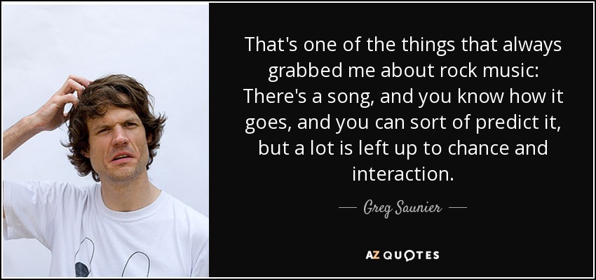 That's one of the things that always grabbed me about rock music: There's a song, and you know how it goes, and you can sort of predict it, but a lot is left up to chance and interaction. - Greg Saunier