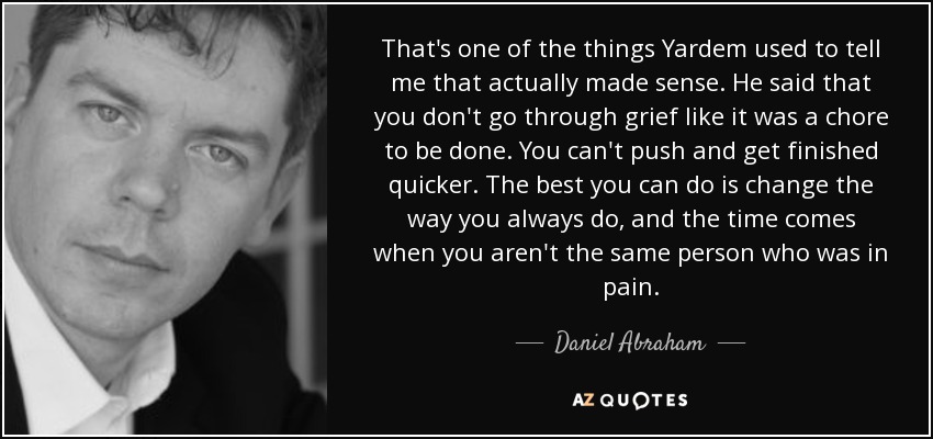 That's one of the things Yardem used to tell me that actually made sense. He said that you don't go through grief like it was a chore to be done. You can't push and get finished quicker. The best you can do is change the way you always do, and the time comes when you aren't the same person who was in pain. - Daniel Abraham