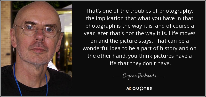 That's one of the troubles of photography; the implication that what you have in that photograph is the way it is, and of course a year later that's not the way it is. Life moves on and the picture stays. That can be a wonderful idea to be a part of history and on the other hand, you think pictures have a life that they don't have. - Eugene Richards