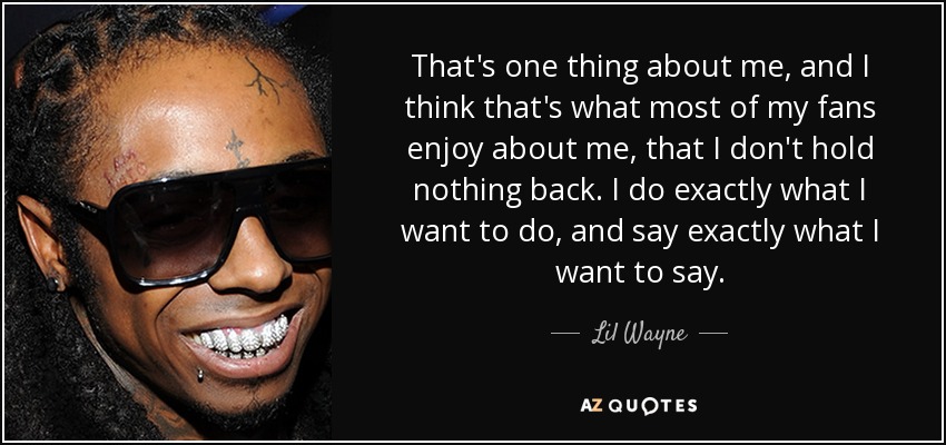 That's one thing about me, and I think that's what most of my fans enjoy about me, that I don't hold nothing back. I do exactly what I want to do, and say exactly what I want to say. - Lil Wayne