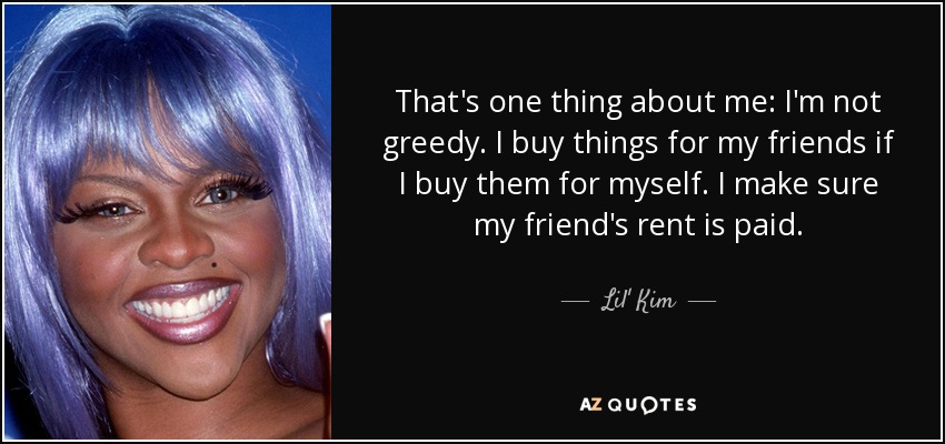 That's one thing about me: I'm not greedy. I buy things for my friends if I buy them for myself. I make sure my friend's rent is paid. - Lil' Kim