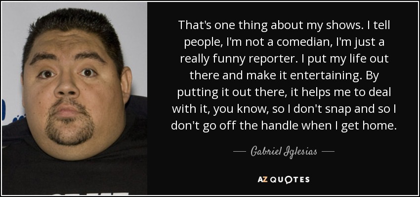 That's one thing about my shows. I tell people, I'm not a comedian, I'm just a really funny reporter. I put my life out there and make it entertaining. By putting it out there, it helps me to deal with it, you know, so I don't snap and so I don't go off the handle when I get home. - Gabriel Iglesias