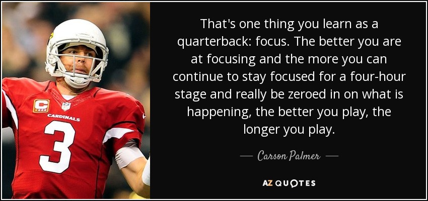 That's one thing you learn as a quarterback: focus. The better you are at focusing and the more you can continue to stay focused for a four-hour stage and really be zeroed in on what is happening, the better you play, the longer you play. - Carson Palmer