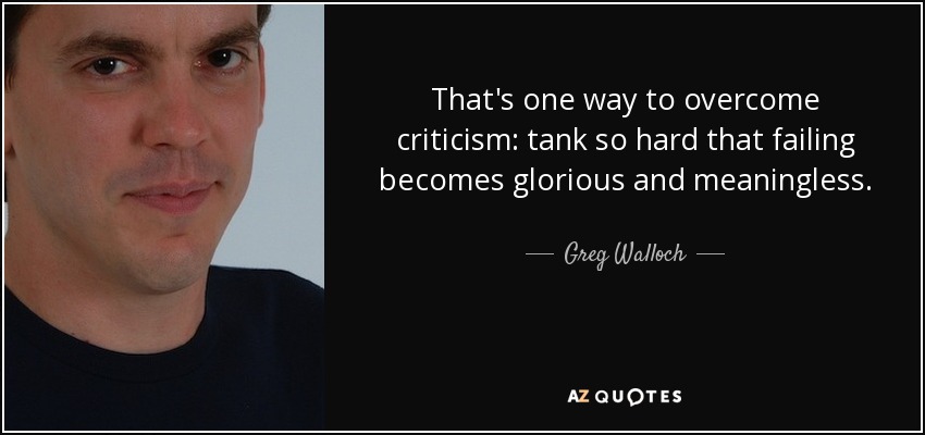 That's one way to overcome criticism: tank so hard that failing becomes glorious and meaningless. - Greg Walloch