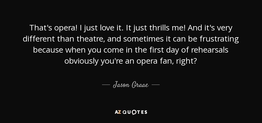 That's opera! I just love it. It just thrills me! And it's very different than theatre, and sometimes it can be frustrating because when you come in the first day of rehearsals obviously you're an opera fan, right? - Jason Graae