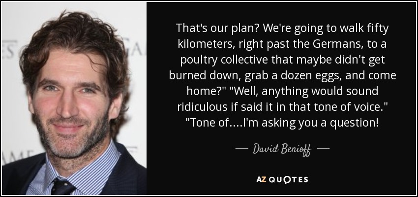 That's our plan? We're going to walk fifty kilometers, right past the Germans, to a poultry collective that maybe didn't get burned down, grab a dozen eggs, and come home?