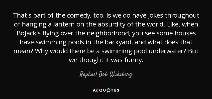 That's part of the comedy, too, is we do have jokes throughout of hanging a lantern on the absurdity of the world. Like, when BoJack's flying over the neighborhood, you see some houses have swimming pools in the backyard, and what does that mean? Why would there be a swimming pool underwater? But we thought it was funny. - Raphael Bob-Waksberg