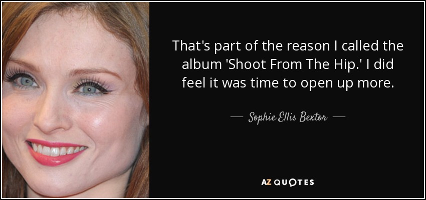 That's part of the reason I called the album 'Shoot From The Hip.' I did feel it was time to open up more. - Sophie Ellis Bextor