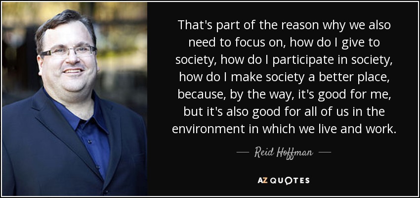 That's part of the reason why we also need to focus on, how do I give to society, how do I participate in society, how do I make society a better place, because, by the way, it's good for me, but it's also good for all of us in the environment in which we live and work. - Reid Hoffman