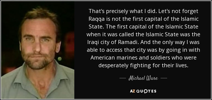 That's precisely what I did. Let's not forget Raqqa is not the first capital of the Islamic State. The first capital of the Islamic State when it was called the Islamic State was the Iraqi city of Ramadi. And the only way I was able to access that city was by going in with American marines and soldiers who were desperately fighting for their lives. - Michael Ware