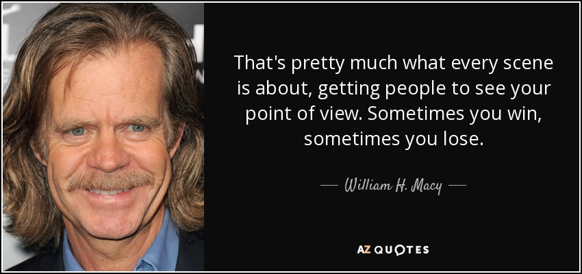That's pretty much what every scene is about, getting people to see your point of view. Sometimes you win, sometimes you lose. - William H. Macy