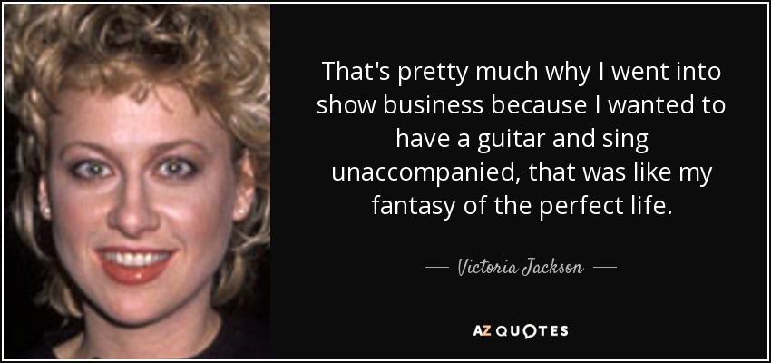 That's pretty much why I went into show business because I wanted to have a guitar and sing unaccompanied, that was like my fantasy of the perfect life. - Victoria Jackson