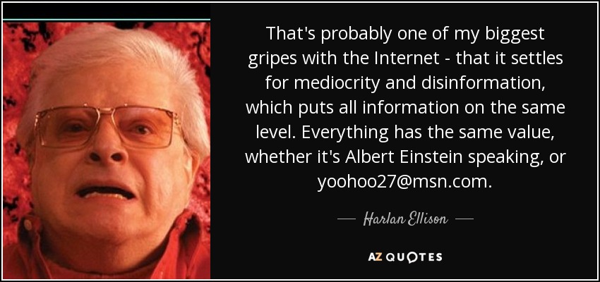 That's probably one of my biggest gripes with the Internet - that it settles for mediocrity and disinformation, which puts all information on the same level. Everything has the same value, whether it's Albert Einstein speaking, or yoohoo27@msn.com. - Harlan Ellison