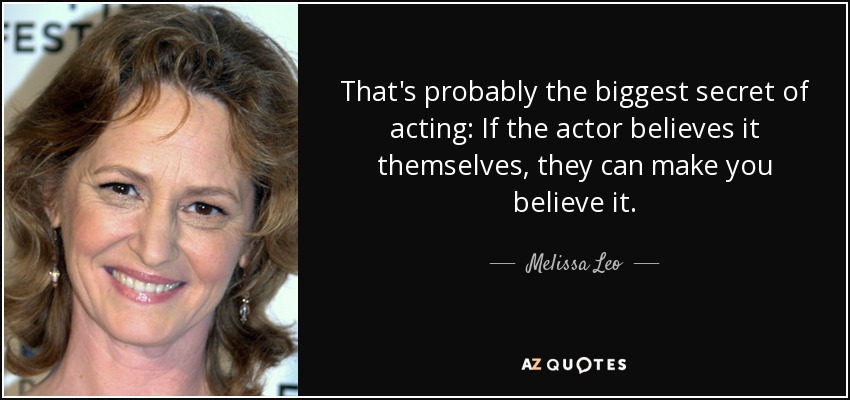 That's probably the biggest secret of acting: If the actor believes it themselves, they can make you believe it. - Melissa Leo