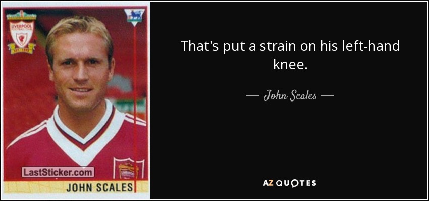 That's put a strain on his left-hand knee. - John Scales