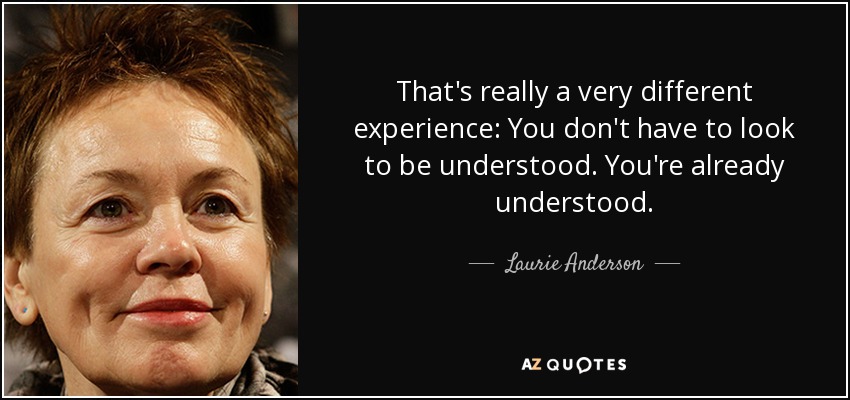 That's really a very different experience: You don't have to look to be understood. You're already understood. - Laurie Anderson