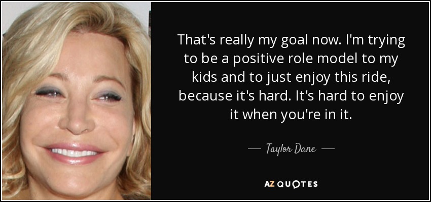 That's really my goal now. I'm trying to be a positive role model to my kids and to just enjoy this ride, because it's hard. It's hard to enjoy it when you're in it. - Taylor Dane
