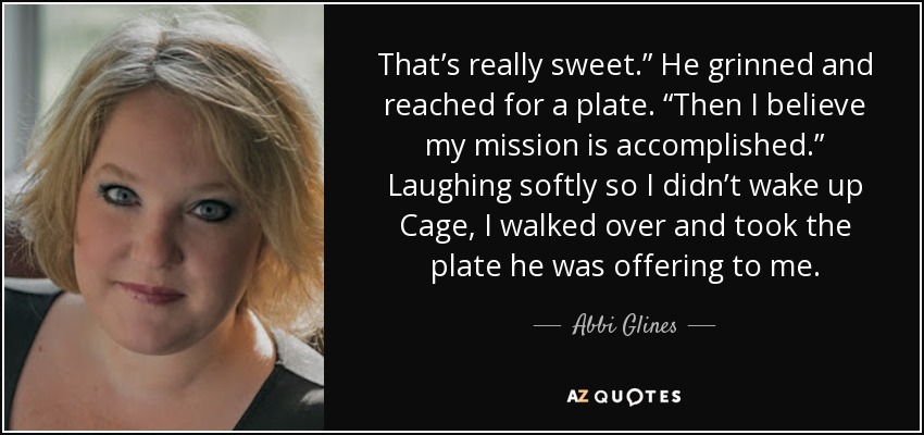 That’s really sweet.” He grinned and reached for a plate. “Then I believe my mission is accomplished.” Laughing softly so I didn’t wake up Cage, I walked over and took the plate he was offering to me. - Abbi Glines