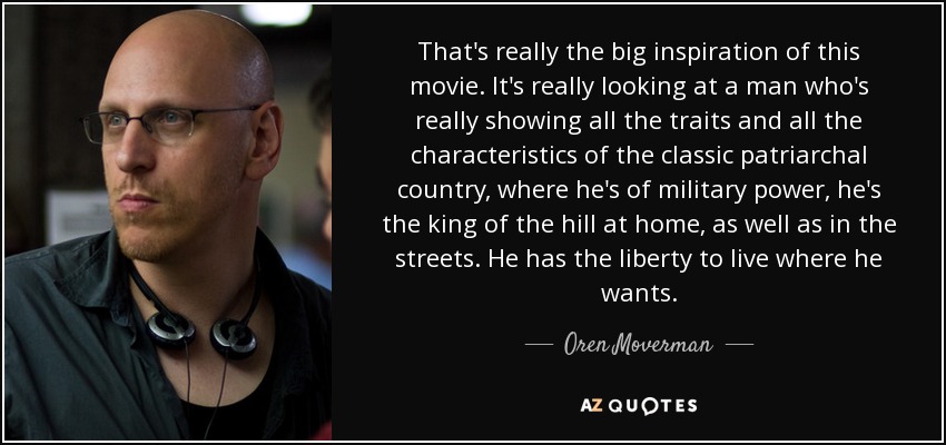 That's really the big inspiration of this movie. It's really looking at a man who's really showing all the traits and all the characteristics of the classic patriarchal country, where he's of military power, he's the king of the hill at home, as well as in the streets. He has the liberty to live where he wants. - Oren Moverman