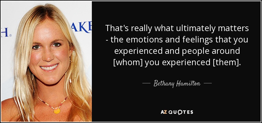 That's really what ultimately matters - the emotions and feelings that you experienced and people around [whom] you experienced [them]. - Bethany Hamilton