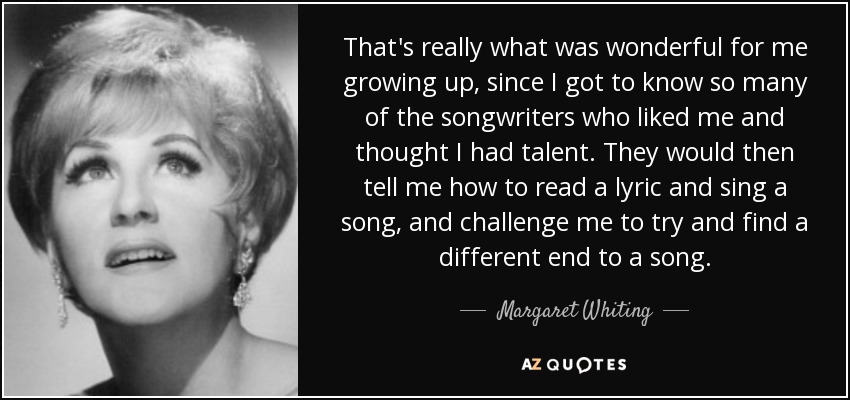 That's really what was wonderful for me growing up, since I got to know so many of the songwriters who liked me and thought I had talent. They would then tell me how to read a lyric and sing a song, and challenge me to try and find a different end to a song. - Margaret Whiting