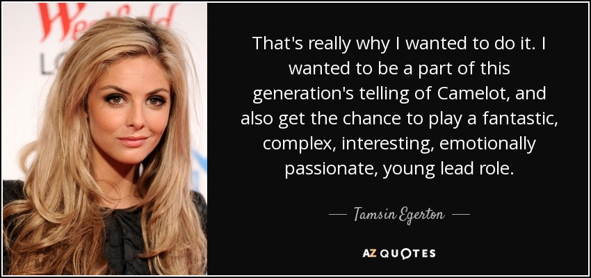That's really why I wanted to do it. I wanted to be a part of this generation's telling of Camelot, and also get the chance to play a fantastic, complex, interesting, emotionally passionate, young lead role. - Tamsin Egerton