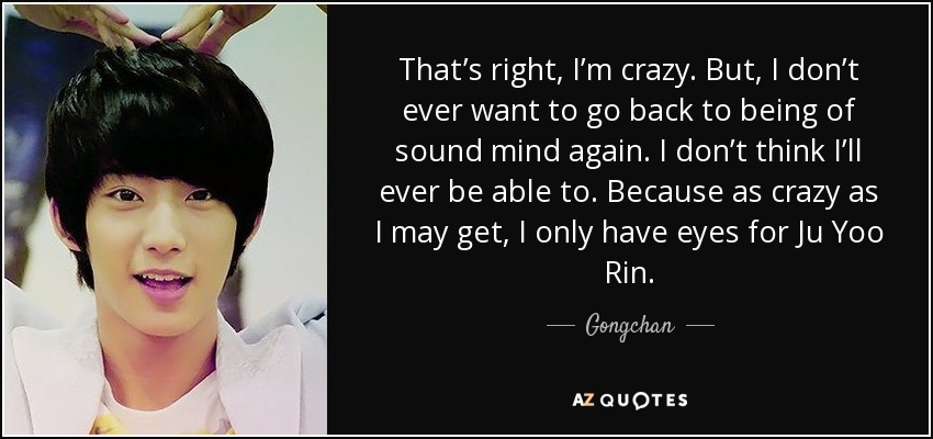 That’s right, I’m crazy. But, I don’t ever want to go back to being of sound mind again. I don’t think I’ll ever be able to. Because as crazy as I may get, I only have eyes for Ju Yoo Rin. - Gongchan