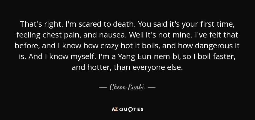 That's right. I'm scared to death. You said it's your first time, feeling chest pain, and nausea. Well it's not mine. I've felt that before, and I know how crazy hot it boils, and how dangerous it is. And I know myself. I'm a Yang Eun-nem-bi, so I boil faster, and hotter, than everyone else. - Cheon Eunbi