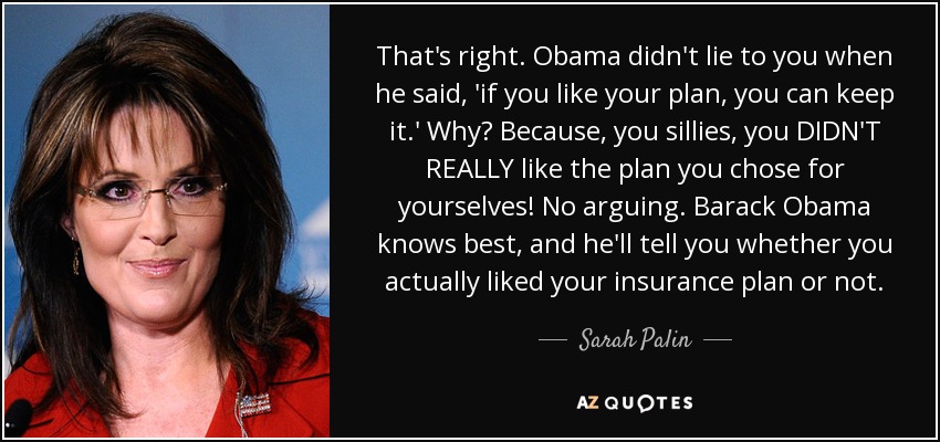 That's right. Obama didn't lie to you when he said, 'if you like your plan, you can keep it.' Why? Because, you sillies, you DIDN'T REALLY like the plan you chose for yourselves! No arguing. Barack Obama knows best, and he'll tell you whether you actually liked your insurance plan or not. - Sarah Palin