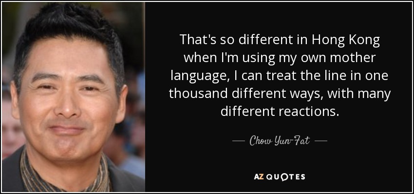 That's so different in Hong Kong when I'm using my own mother language, I can treat the line in one thousand different ways, with many different reactions. - Chow Yun-Fat