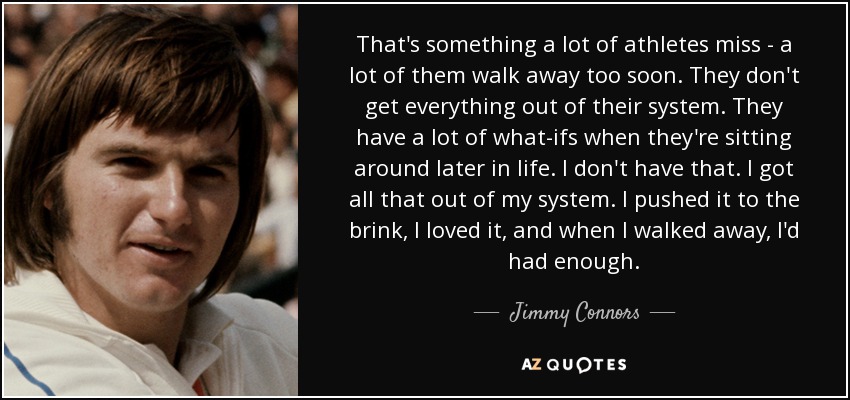 That's something a lot of athletes miss - a lot of them walk away too soon. They don't get everything out of their system. They have a lot of what-ifs when they're sitting around later in life. I don't have that. I got all that out of my system. I pushed it to the brink, I loved it, and when I walked away, I'd had enough. - Jimmy Connors