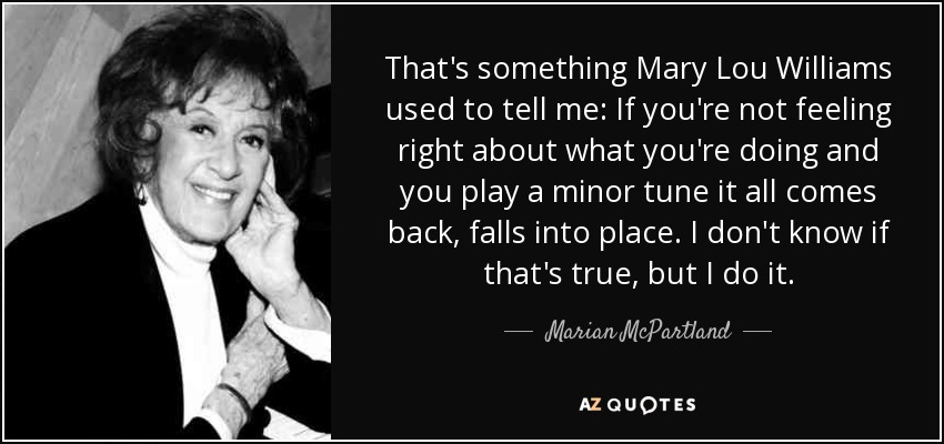 That's something Mary Lou Williams used to tell me: If you're not feeling right about what you're doing and you play a minor tune it all comes back, falls into place. I don't know if that's true, but I do it. - Marian McPartland