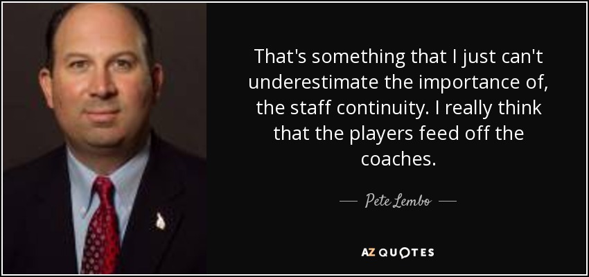 That's something that I just can't underestimate the importance of, the staff continuity. I really think that the players feed off the coaches. - Pete Lembo