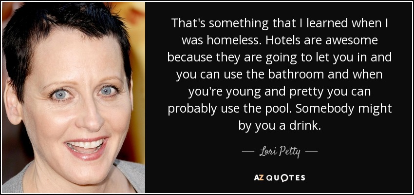 That's something that I learned when I was homeless. Hotels are awesome because they are going to let you in and you can use the bathroom and when you're young and pretty you can probably use the pool. Somebody might by you a drink. - Lori Petty