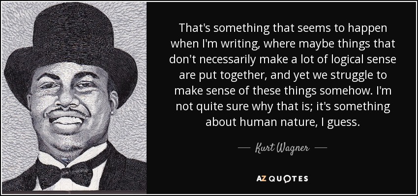 That's something that seems to happen when I'm writing, where maybe things that don't necessarily make a lot of logical sense are put together, and yet we struggle to make sense of these things somehow. I'm not quite sure why that is; it's something about human nature, I guess. - Kurt Wagner