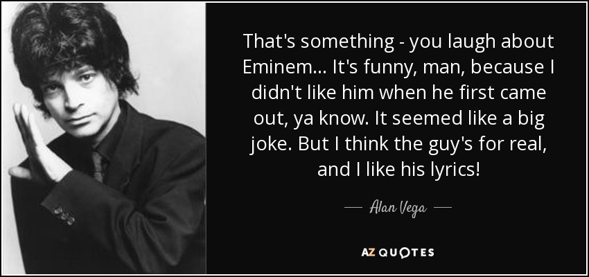 That's something - you laugh about Eminem... It's funny, man, because I didn't like him when he first came out, ya know. It seemed like a big joke. But I think the guy's for real, and I like his lyrics! - Alan Vega