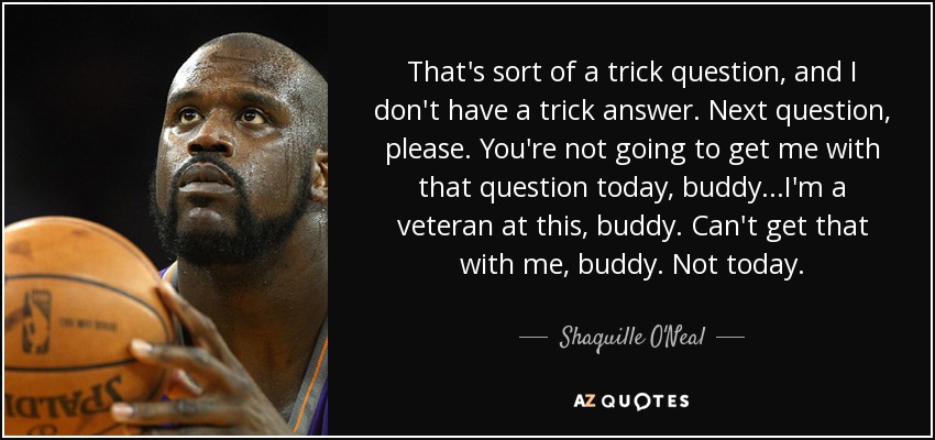 That's sort of a trick question, and I don't have a trick answer. Next question, please. You're not going to get me with that question today, buddy...I'm a veteran at this, buddy. Can't get that with me, buddy. Not today. - Shaquille O'Neal