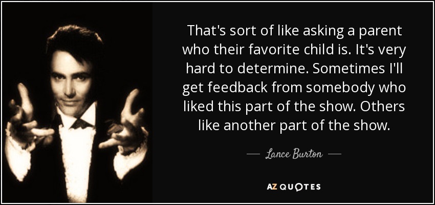 That's sort of like asking a parent who their favorite child is. It's very hard to determine. Sometimes I'll get feedback from somebody who liked this part of the show. Others like another part of the show. - Lance Burton