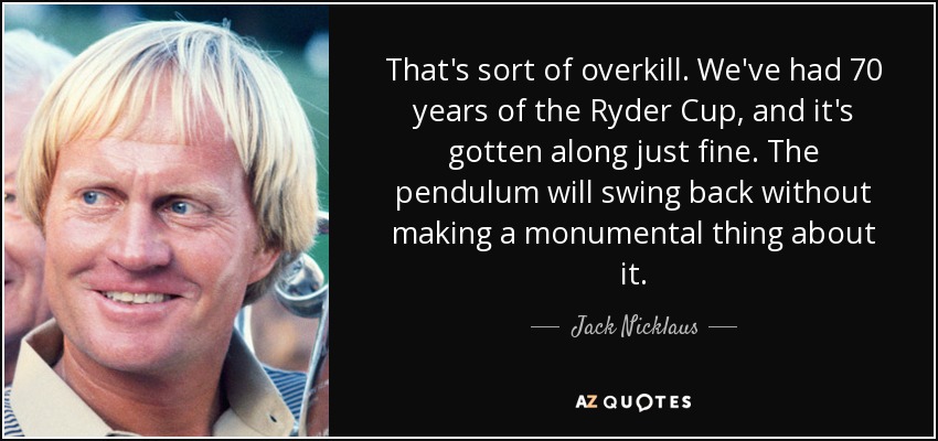 That's sort of overkill. We've had 70 years of the Ryder Cup, and it's gotten along just fine. The pendulum will swing back without making a monumental thing about it. - Jack Nicklaus