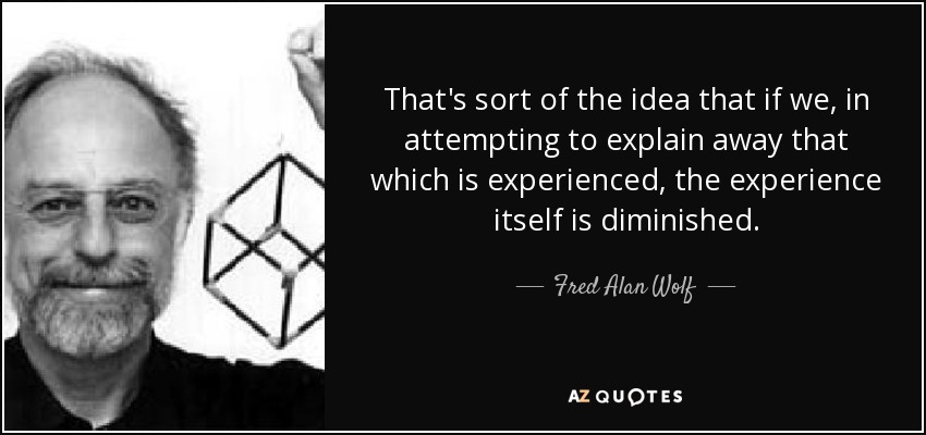 That's sort of the idea that if we, in attempting to explain away that which is experienced, the experience itself is diminished. - Fred Alan Wolf