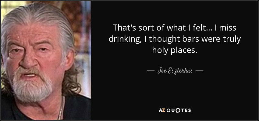 That's sort of what I felt... I miss drinking, I thought bars were truly holy places. - Joe Eszterhas