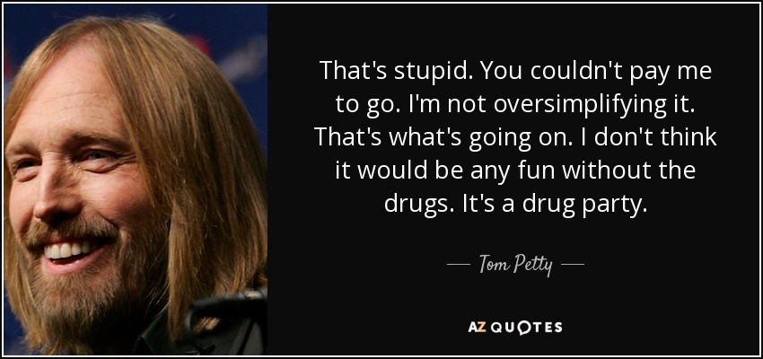 That's stupid. You couldn't pay me to go. I'm not oversimplifying it. That's what's going on. I don't think it would be any fun without the drugs. It's a drug party. - Tom Petty
