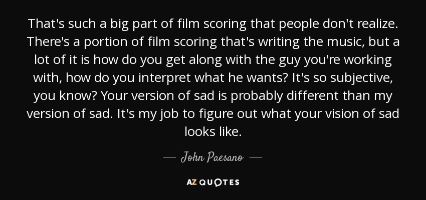 That's such a big part of film scoring that people don't realize. There's a portion of film scoring that's writing the music, but a lot of it is how do you get along with the guy you're working with, how do you interpret what he wants? It's so subjective, you know? Your version of sad is probably different than my version of sad. It's my job to figure out what your vision of sad looks like. - John Paesano