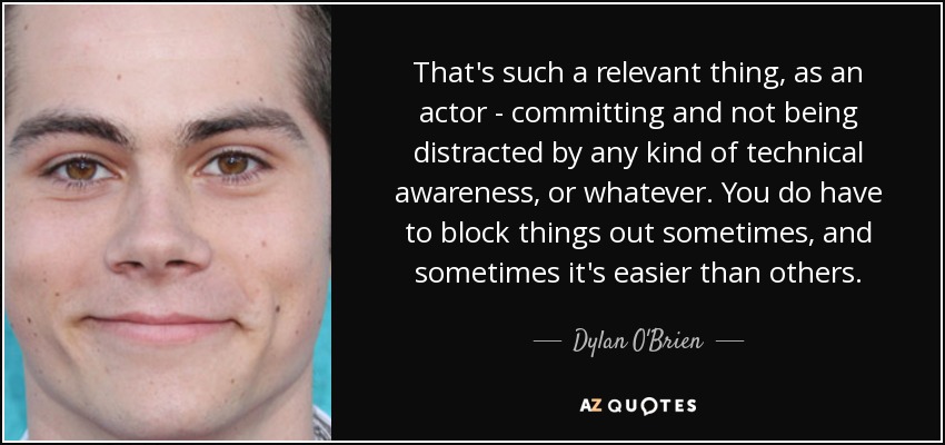 That's such a relevant thing, as an actor - committing and not being distracted by any kind of technical awareness, or whatever. You do have to block things out sometimes, and sometimes it's easier than others. - Dylan O'Brien